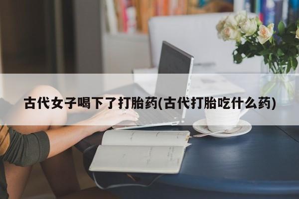 网上流产药专卖微信,古代女子喝下了打胎药(古代打胎吃什么药)