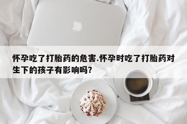 网上流产药专卖微信,怀孕吃了打胎药的危害.怀孕时吃了打胎药对生下的孩子有影响吗？