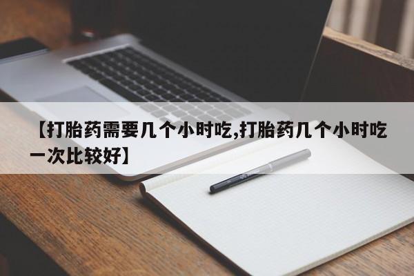 网上流产药专卖微信,【打胎药需要几个小时吃,打胎药几个小时吃一次比较好】