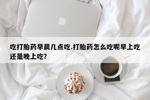 网上流产药专卖微信,吃打胎药早晨几点吃.打胎药怎么吃呢早上吃还是晚上吃？