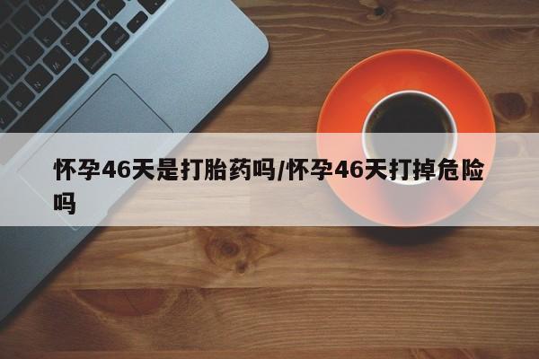 网上流产药专卖微信,怀孕46天是打胎药吗/怀孕46天打掉危险吗