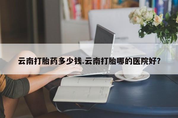 网上流产药专卖微信,云南打胎药多少钱.云南打胎哪的医院好？