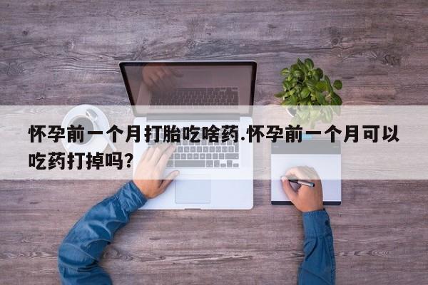 网上流产药专卖微信,怀孕前一个月打胎吃啥药.怀孕前一个月可以吃药打掉吗？