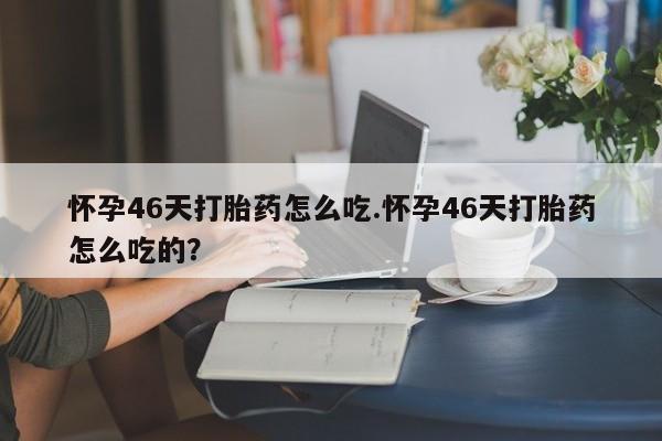 网上流产药专卖微信,怀孕46天打胎药怎么吃.怀孕46天打胎药怎么吃的？