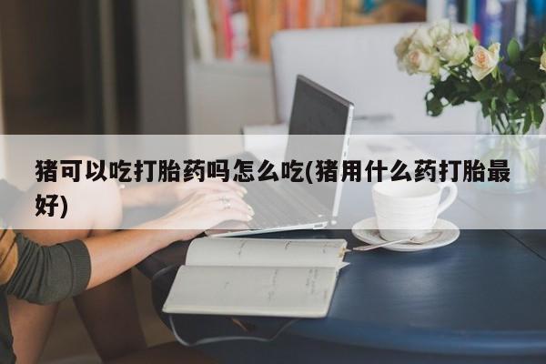 网上流产药专卖微信,猪可以吃打胎药吗怎么吃(猪用什么药打胎最好)