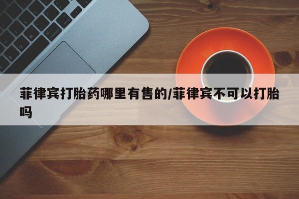 网上流产药专卖微信,菲律宾打胎药哪里有售的/菲律宾不可以打胎吗