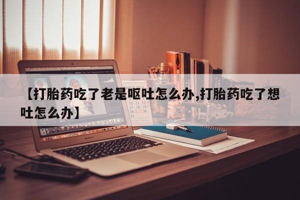 网上流产药专卖微信,【打胎药吃了老是呕吐怎么办,打胎药吃了想吐怎么办】