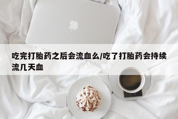 网上流产药专卖微信,吃完打胎药之后会流血么/吃了打胎药会持续流几天血