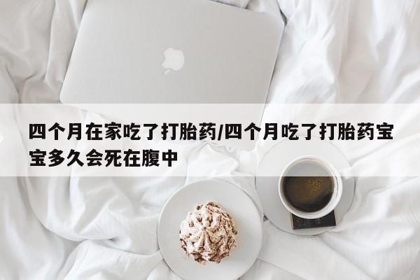 网上流产药专卖微信,四个月在家吃了打胎药/四个月吃了打胎药宝宝多久会死在腹中