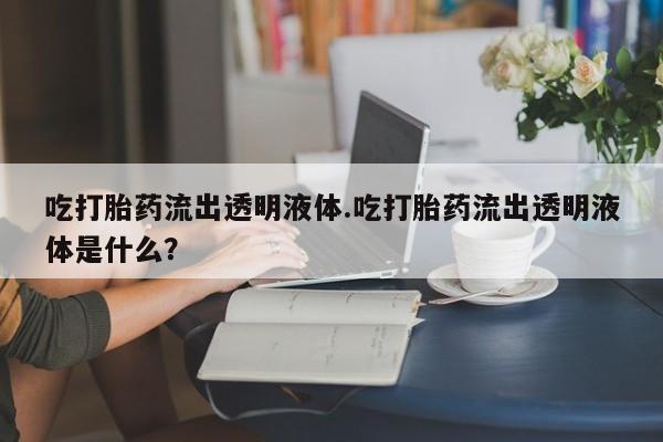 网上流产药专卖微信,吃打胎药流出透明液体.吃打胎药流出透明液体是什么？