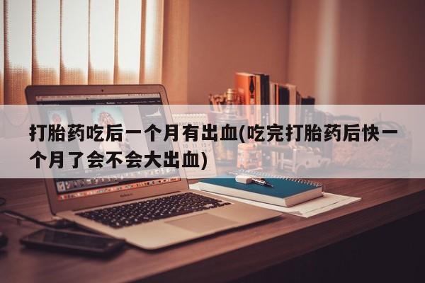 网上流产药专卖微信,打胎药吃后一个月有出血(吃完打胎药后快一个月了会不会大出血)