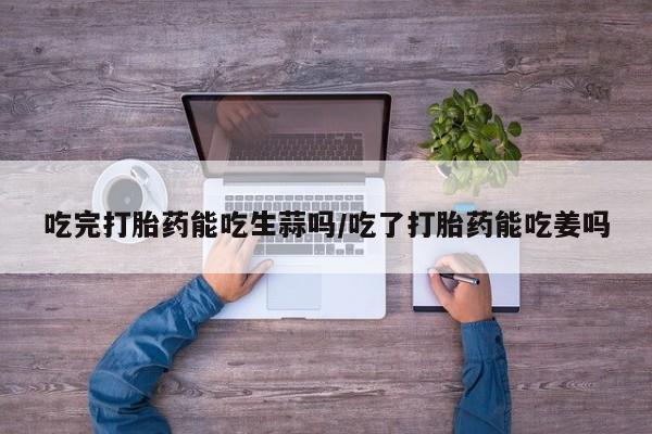 网上流产药专卖微信,吃完打胎药能吃生蒜吗/吃了打胎药能吃姜吗