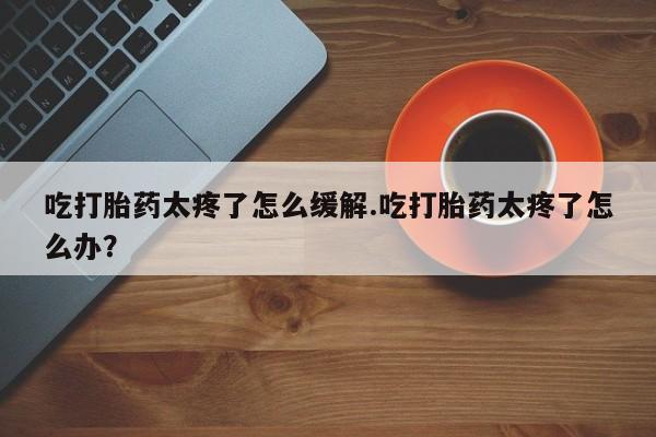 网上流产药专卖微信,吃打胎药太疼了怎么缓解.吃打胎药太疼了怎么办？